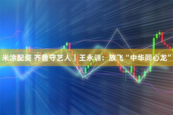 米涂配资 齐鲁守艺人｜王永训：放飞“中华同心龙”