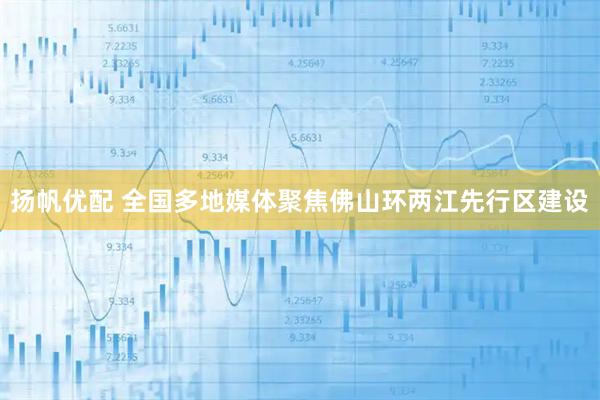 扬帆优配 全国多地媒体聚焦佛山环两江先行区建设