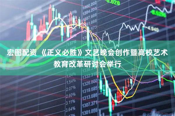 宏图配资 《正义必胜》文艺晚会创作暨高校艺术教育改革研讨会举行