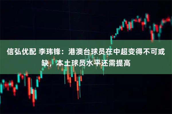 信弘优配 李玮锋：港澳台球员在中超变得不可或缺，本土球员水平还需提高
