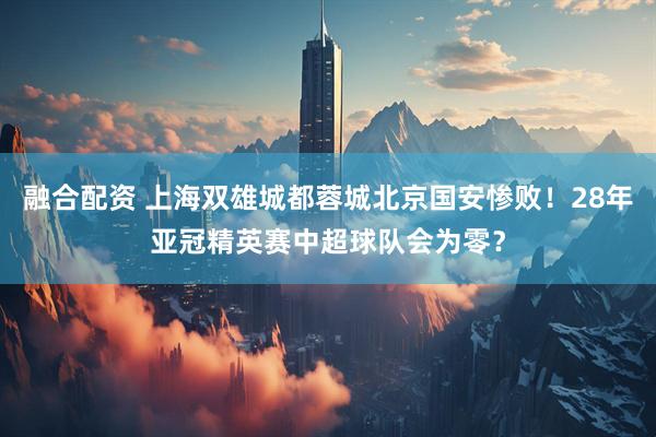 融合配资 上海双雄城都蓉城北京国安惨败！28年亚冠精英赛中超球队会为零？