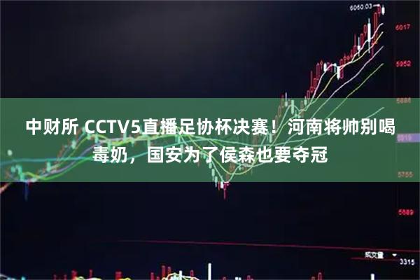 中财所 CCTV5直播足协杯决赛！河南将帅别喝毒奶，国安为了侯森也要夺冠
