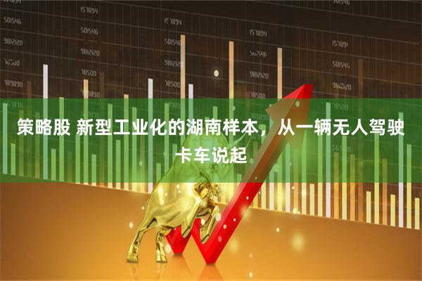 策略股 新型工业化的湖南样本，从一辆无人驾驶卡车说起