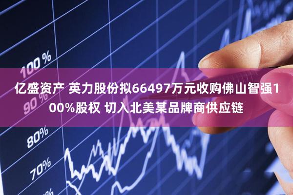 亿盛资产 英力股份拟66497万元收购佛山智强100%股权 切入北美某品牌商供应链