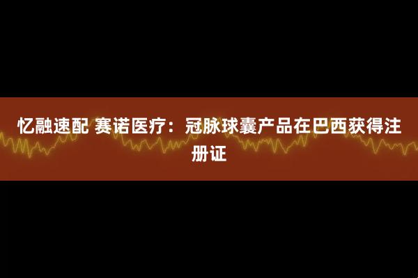 忆融速配 赛诺医疗：冠脉球囊产品在巴西获得注册证