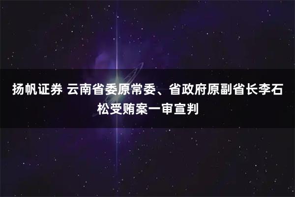 扬帆证券 云南省委原常委、省政府原副省长李石松受贿案一审宣判