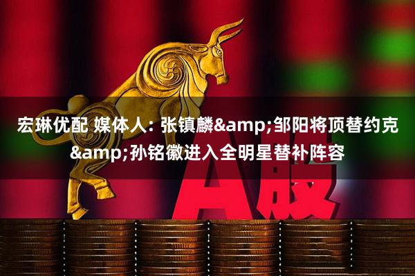宏琳优配 媒体人: 张镇麟&邹阳将顶替约克&孙铭徽进入全明星替补阵容