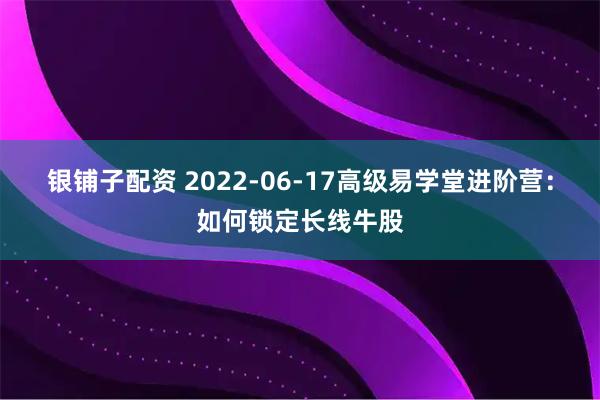 银铺子配资 2022-06-17高级易学堂进阶营：如何锁定长线牛股