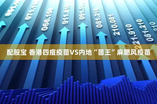 配股宝 香港四痘疫苗VS内地“苗王”麻腮风疫苗