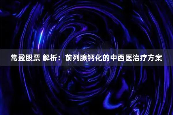 常盈股票 解析：前列腺钙化的中西医治疗方案