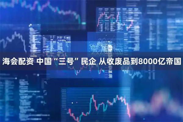 海会配资 中国“三号”民企 从收废品到8000亿帝国