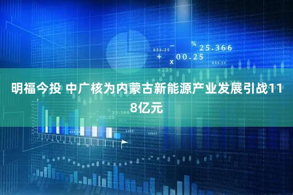 明福今投 中广核为内蒙古新能源产业发展引战118亿元