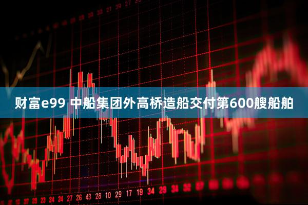 财富e99 中船集团外高桥造船交付第600艘船舶
