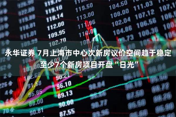 永华证券 7月上海市中心次新房议价空间趋于稳定 至少7个新房项目开盘“日光”