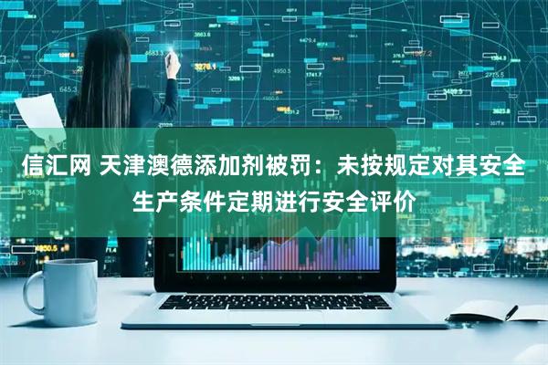 信汇网 天津澳德添加剂被罚：未按规定对其安全生产条件定期进行安全评价