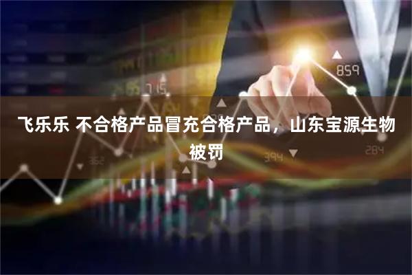 飞乐乐 不合格产品冒充合格产品，山东宝源生物被罚