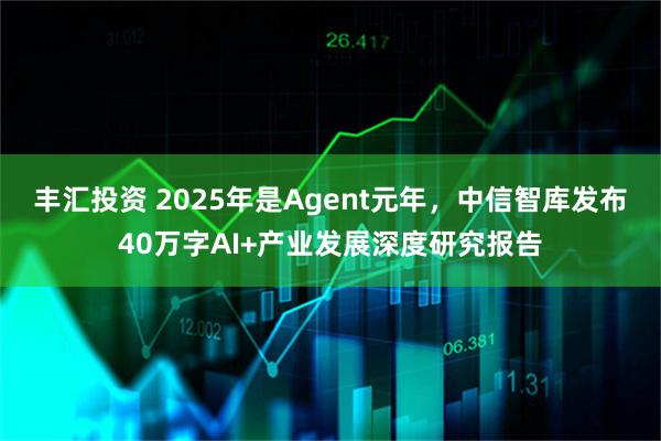 丰汇投资 2025年是Agent元年，中信智库发布40万字AI+产业发展深度研究报告