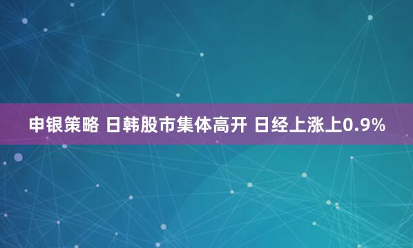 申银策略 日韩股市集体高开 日经上涨上0.9%