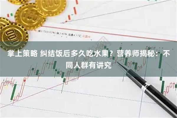 掌上策略 纠结饭后多久吃水果？营养师揭秘：不同人群有讲究